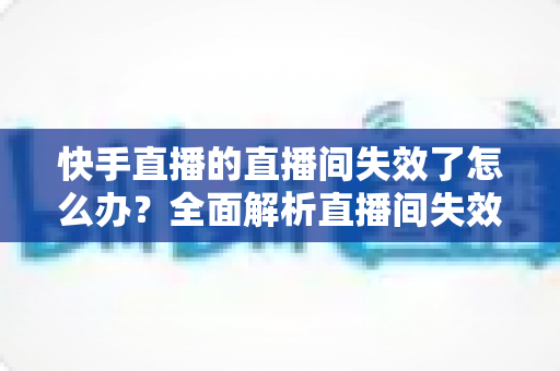 快手直播的直播间失效了怎么办？全面解析直播间失效原因与快速恢复的实用指南