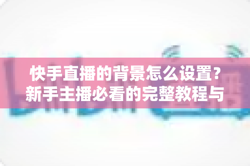 快手直播的背景怎么设置?新手主播必看的完整教程与实用技巧 快手直播的背景怎么设置?新手主播必看的完整教程与实用技巧