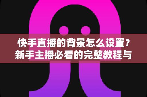 快手直播的背景怎么设置?新手主播必看的完整教程与实用技巧 快手直播的背景怎么设置?新手主播必看的完整教程与实用技巧