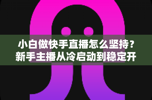 小白做快手直播怎么坚持?新手主播从冷启动到稳定开播的实用生存指南 小白做快手直播怎么坚持?新手主播从冷启动到稳定开播的实用生存指南
