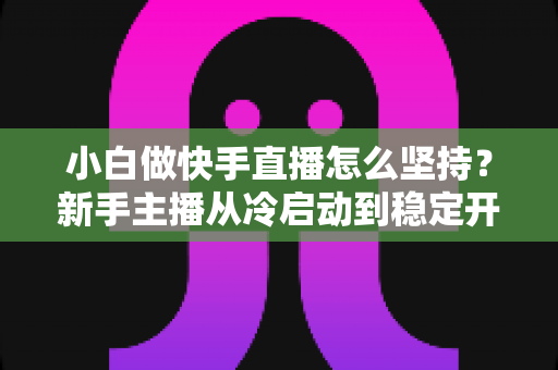 小白做快手直播怎么坚持?新手主播从冷启动到稳定开播的实用生存指南 小白做快手直播怎么坚持?新手主播从冷启动到稳定开播的实用生存指南