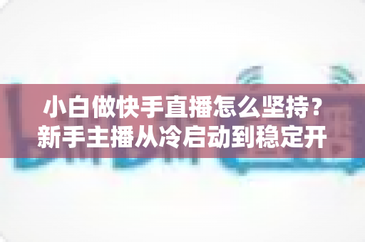 小白做快手直播怎么坚持?新手主播从冷启动到稳定开播的实用生存指南 小白做快手直播怎么坚持?新手主播从冷启动到稳定开播的实用生存指南