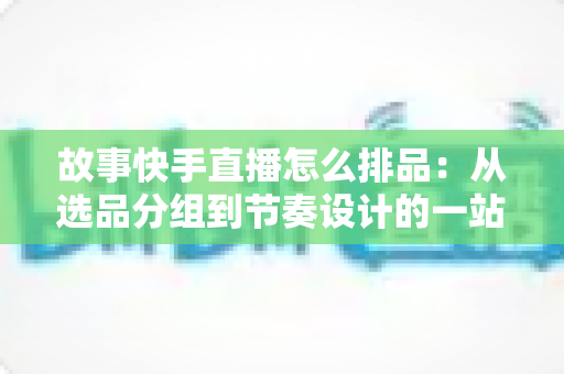 故事快手直播怎么排品:从选品分组到节奏设计的一站式实战指南 故事快手直播怎么排品:从选品分组到节奏设计的一站式实战指南