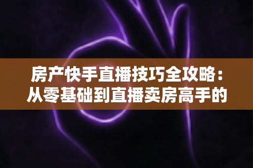 房产快手直播技巧全攻略：从零基础到直播卖房高手的实战指南