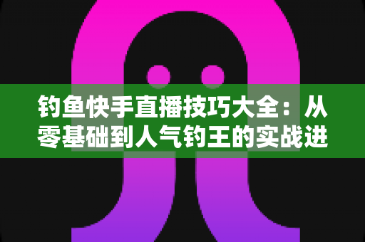钓鱼快手直播技巧大全：从零基础到人气钓王的实战进阶指南