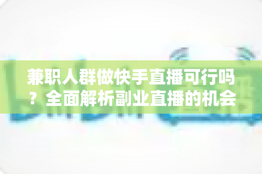 兼职人群做快手直播可行吗？全面解析副业直播的机会、门槛与实操指南