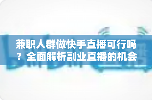 兼职人群做快手直播可行吗？全面解析副业直播的机会、门槛与实操指南