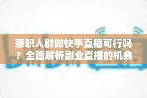 兼职人群做快手直播可行吗？全面解析副业直播的机会、门槛与实操指南