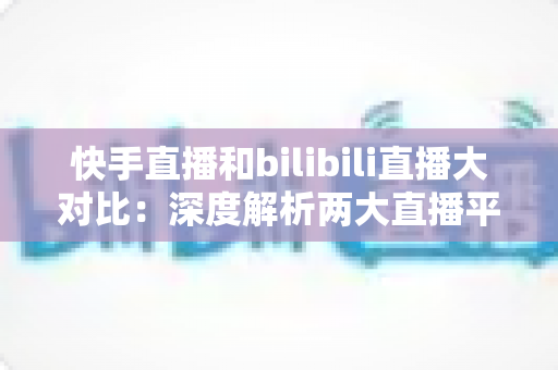 快手直播和bilibili直播大对比：深度解析两大直播平台的差异，助你选对最适合的直播赛道