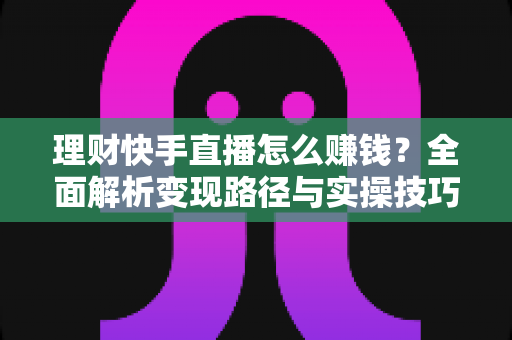理财快手直播怎么赚钱?全面解析变现路径与实操技巧 理财快手直播怎么赚钱?全面解析变现路径与实操技巧