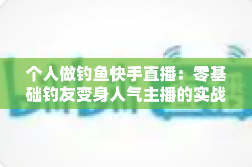 个人做钓鱼快手直播：零基础钓友变身人气主播的实战全攻略