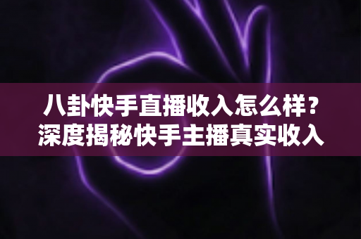八卦快手直播收入怎么样?深度揭秘快手主播真实收入构成与赚钱门道 八卦快手直播收入怎么样?深度揭秘快手主播真实收入构成与赚钱门道