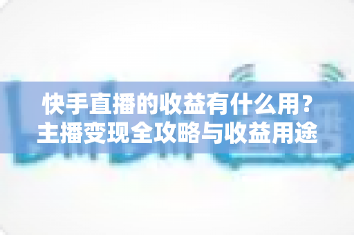 快手直播的收益有什么用?主播变现全攻略与收益用途深度解析 快手直播的收益有什么用?主播变现全攻略与收益用途深度解析