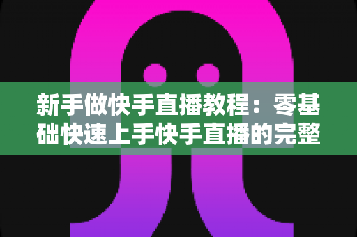 新手做快手直播教程:零基础快速上手快手直播的完整实战指南 新手做快手直播教程:零基础快速上手快手直播的完整实战指南