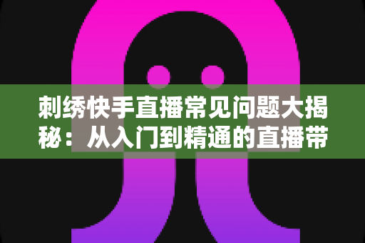 刺绣快手直播常见问题大揭秘:从入门到精通的直播带货运营全攻略 刺绣快手直播常见问题大揭秘:从入门到精通的直播带货运营全攻略