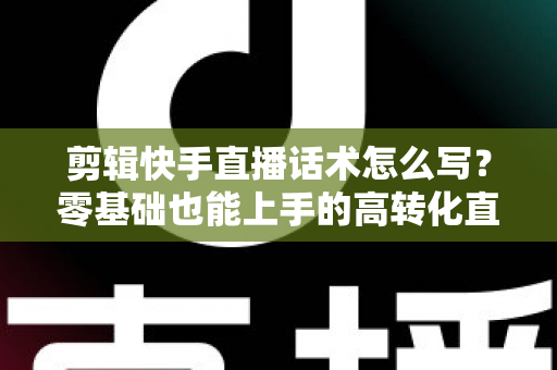 剪辑快手直播话术怎么写？零基础也能上手的高转化直播脚本创作全攻略