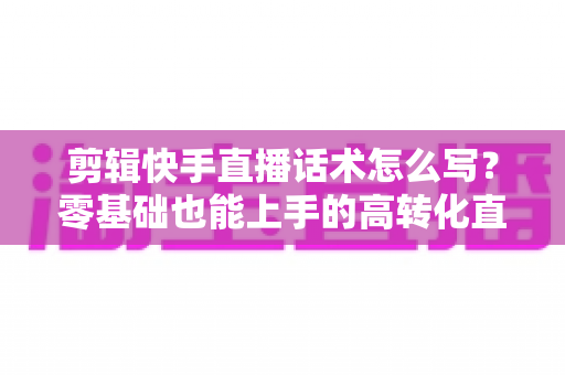 剪辑快手直播话术怎么写？零基础也能上手的高转化直播脚本创作全攻略