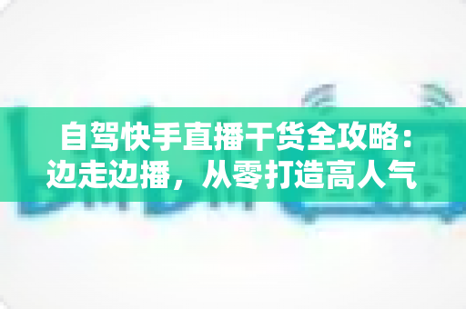 自驾快手直播干货全攻略:边走边播,从零打造高人气旅行直播间 自驾快手直播干货全攻略:边走边播,从零打造高人气旅行直播间
