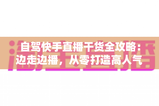 自驾快手直播干货全攻略:边走边播,从零打造高人气旅行直播间 自驾快手直播干货全攻略:边走边播,从零打造高人气旅行直播间