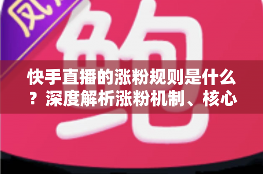 快手直播的涨粉规则是什么?深度解析涨粉机制、核心要素与高效增粉实战策略 快手直播的涨粉规则是什么?深度解析涨粉机制、核心要素与高效增粉实战策略