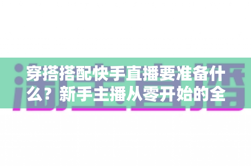 穿搭搭配快手直播要准备什么？新手主播从零开始的全流程开播指南与避坑清单