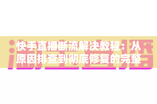 快手直播断流解决教程：从原因排查到彻底修复的完整实用指南