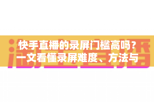 快手直播的录屏门槛高吗？一文看懂录屏难度、方法与合规要点