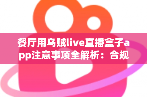 餐厅用乌贼live直播盒子app注意事项全解析：合规经营与高效获客的实战指南