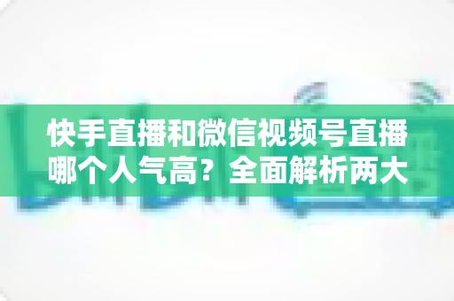 快手直播和微信视频号直播哪个人气高?全面解析两大直播平台的人气真相与选择策略 快手直播和微信视频号直播哪个人气高?全面解析两大直播平台的人气真相与选择策略