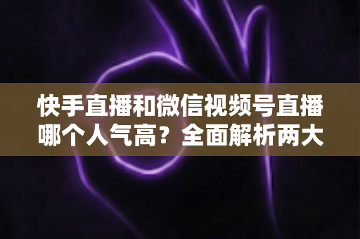 快手直播和微信视频号直播哪个人气高?全面解析两大直播平台的人气真相与选择策略 快手直播和微信视频号直播哪个人气高?全面解析两大直播平台的人气真相与选择策略