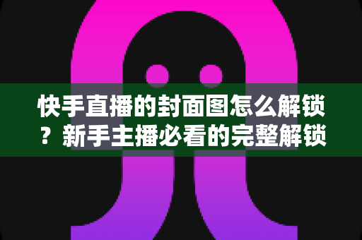 快手直播的封面图怎么解锁？新手主播必看的完整解锁教程与封面优化技巧