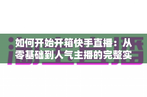 如何开始开箱快手直播:从零基础到人气主播的完整实战指南 如何开始开箱快手直播:从零基础到人气主播的完整实战指南