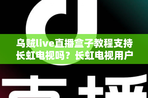 乌贼live直播盒子教程支持长虹电视吗?长虹电视用户必读的安装配置与使用全攻略 乌贼live直播盒子教程支持长虹电视吗?长虹电视用户必读的安装配置与使用全攻略