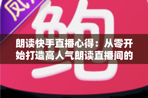 朗读快手直播心得：从零开始打造高人气朗读直播间的实战经验分享