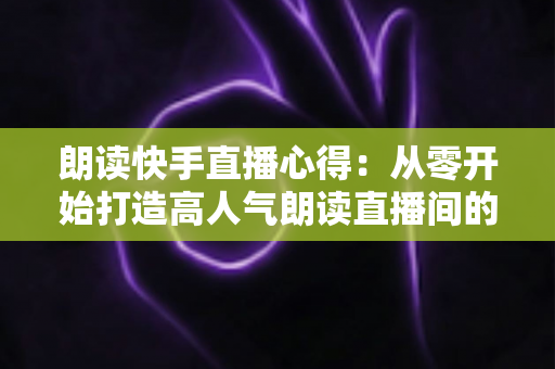 朗读快手直播心得：从零开始打造高人气朗读直播间的实战经验分享