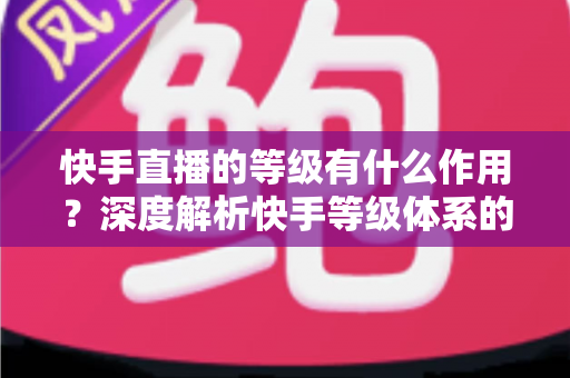 快手直播的等级有什么作用?深度解析快手等级体系的价值、特权与升级全攻略 快手直播的等级有什么作用?深度解析快手等级体系的价值、特权与升级全攻略