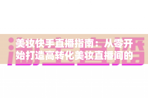 美妆快手直播指南：从零开始打造高转化美妆直播间的实战秘籍