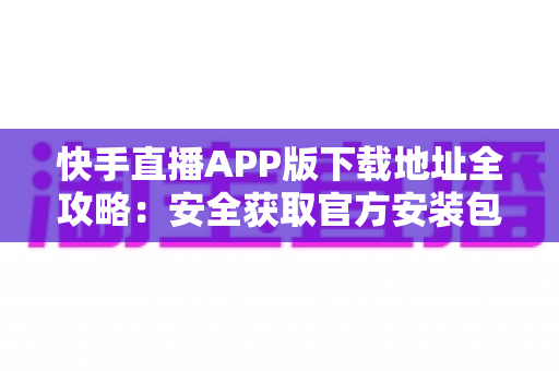 快手直播APP版下载地址全攻略：安全获取官方安装包的完整指南