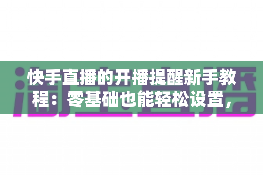 快手直播的开播提醒新手教程:零基础也能轻松设置,精彩直播一场不落 快手直播的开播提醒新手教程:零基础也能轻松设置,精彩直播一场不落