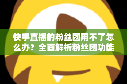 快手直播的粉丝团用不了怎么办？全面解析粉丝团功能失效的原因与解决方法