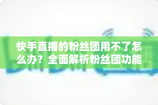 快手直播的粉丝团用不了怎么办？全面解析粉丝团功能失效的原因与解决方法