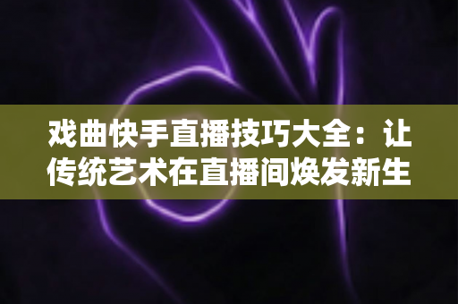 戏曲快手直播技巧大全:让传统艺术在直播间焕发新生的实战指南 戏曲快手直播技巧大全:让传统艺术在直播间焕发新生的实战指南