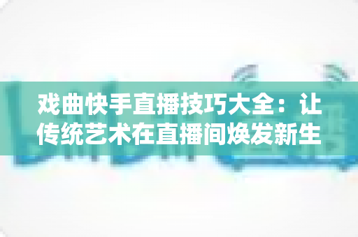 戏曲快手直播技巧大全:让传统艺术在直播间焕发新生的实战指南 戏曲快手直播技巧大全:让传统艺术在直播间焕发新生的实战指南