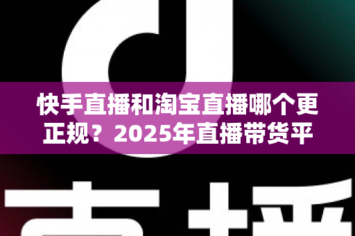 快手直播和淘宝直播哪个更正规？2025年直播带货平台全方位深度对比与选购避坑指南