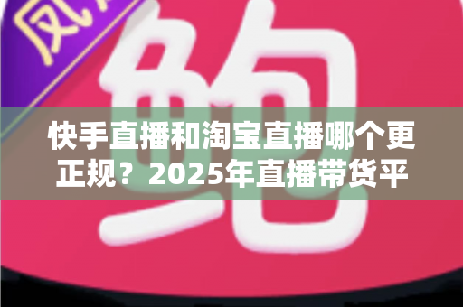 快手直播和淘宝直播哪个更正规？2025年直播带货平台全方位深度对比与选购避坑指南