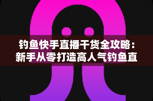 钓鱼快手直播干货全攻略：新手从零打造高人气钓鱼直播间的实战指南