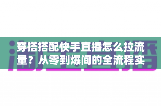 穿搭搭配快手直播怎么拉流量？从零到爆间的全流程实战涨人气指南