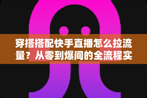穿搭搭配快手直播怎么拉流量？从零到爆间的全流程实战涨人气指南