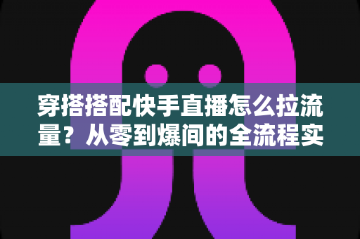 穿搭搭配快手直播怎么拉流量？从零到爆间的全流程实战涨人气指南