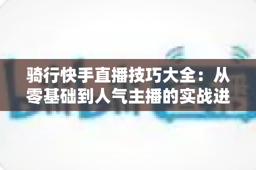 骑行快手直播技巧大全:从零基础到人气主播的实战进阶指南 骑行快手直播技巧大全:从零基础到人气主播的实战进阶指南